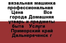 вязальная машинка профессиональная › Цена ­ 15 000 - Все города Домашняя утварь и предметы быта » Услуги   . Приморский край,Дальнереченск г.